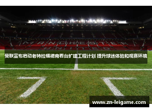 曼联宣布启动老特拉福德南看台扩建工程计划 提升球迷体验和观赛环境